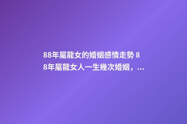 88年屬龍女的婚姻感情走勢 88年屬龍女人一生幾次婚姻，88屬龍的一生婚姻狀況
